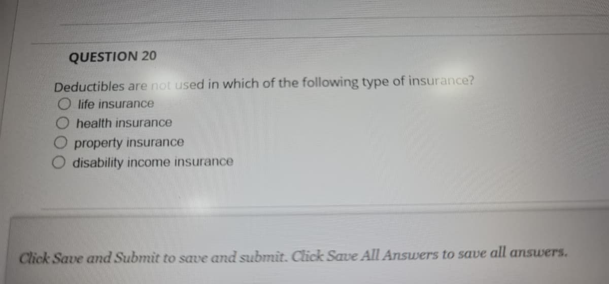 QUESTION 20
Deductibles are not used in which of the following type of insurance?
O life insurance
health insurance
property insurance
disability income insurance
Click Save and Submit to save and submit. Click Save All Answers to save all answers.
