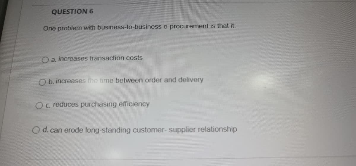 QUESTION 6
One problem with business-to-business e-procurement is that it:
O a, increases transaction costs
O b. increases the time between order and delivery
Oc reduces purchasing efficiency
O d.can erode long-standing customer- supplier relationship
