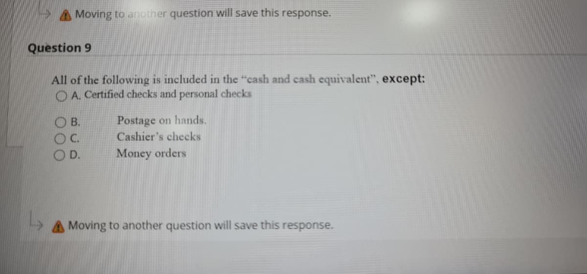AMoving to another question will save this response.
Question 9
All of the following is included in the "cash and cash equivalent", except:
OA Certified checks and personal checks
O B.
OC
O D.
Postage on hands.
Cashier's checks
Money orders
A Moving to another question will save this response.
