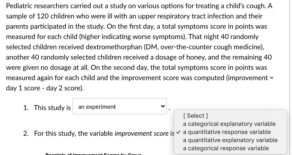 Pediatric researchers carried out a study on various options for treating a child's cough. A
sample of 120 children who were ill with an upper respiratory tract infection and their
parents participated in the study. On the first day, a total symptoms score in points was
measured for each child (higher indicating worse symptoms). That night 40 randomly
selected children received dextromethorphan (DM, over-the-counter cough medicine),
another 40 randomly selected children received a dosage of honey, and the remaining 40
were given no dosage at all. On the second day, the total symptoms score in points was
measured again for each child and the improvement score was computed (improvement =
%3D
day 1 score - day 2 score).
1. This study is
an experiment
[ Select ]
a categorical explanatory variable
2. For this study, the variable improvement score is v a quantitative response variable
a quantitative explanatory variable
a categorical response variable
Roxplote
by Groun
