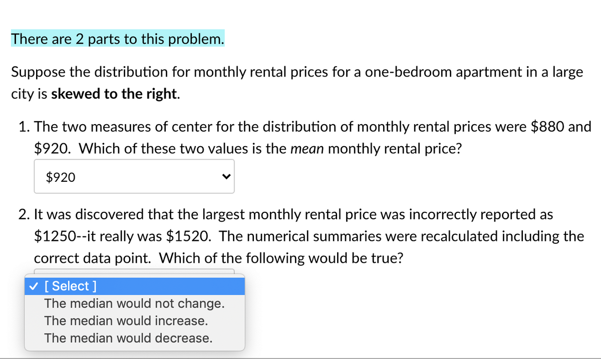 There are 2 parts to this problem.
Suppose the distribution for monthly rental prices for a one-bedroom apartment in a large
city is skewed to the right.
1. The two measures of center for the distribution of monthly rental prices were $880 and
$920. Which of these two values is the mean monthly rental price?
$920
2. It was discovered that the largest monthly rental price was incorrectly reported as
$1250--it really was $1520. The numerical summaries were recalculated including the
correct data point. Which
the following would be true?
v [ Select ]
The median would not change.
The median would increase.
The median would decrease.
