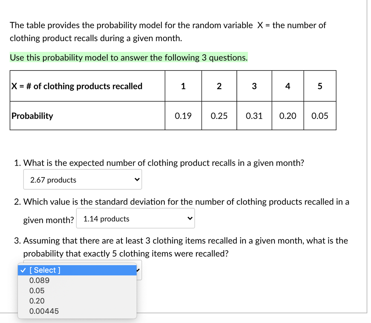 The table provides the probability model for the random variable X = the number of
clothing product recalls during a given month.
Use this probability model to answer the following 3 questions.
X = # of clothing products recalled
1
2
3
4
5
Probability
0.19
0.25
0.31
0.20
0.05
1. What is the expected number of clothing product recalls in a given month?
2.67 products
2. Which value is the standard deviation for the number of clothing products recalled in a
given month?
1.14 products
3. Assuming that there are at least 3 clothing items recalled in a given month, what is the
probability that exactly 5 clothing items were recalled?
v [ Select ]
0.089
0.05
0.20
0.00445
