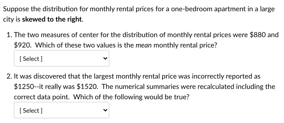 Suppose the distribution for monthly rental prices for a one-bedroom apartment in a large
city is skewed to the right.
1. The two measures of center for the distribution of monthly rental prices were $880 and
$920. Which of these two values is the mean monthly rental price?
[ Select ]
2. It was discovered that the largest monthly rental price was incorrectly reported as
$1250--it really was $1520. The numerical summaries were recalculated including the
correct data point. Which of the following would be true?
[ Select ]
