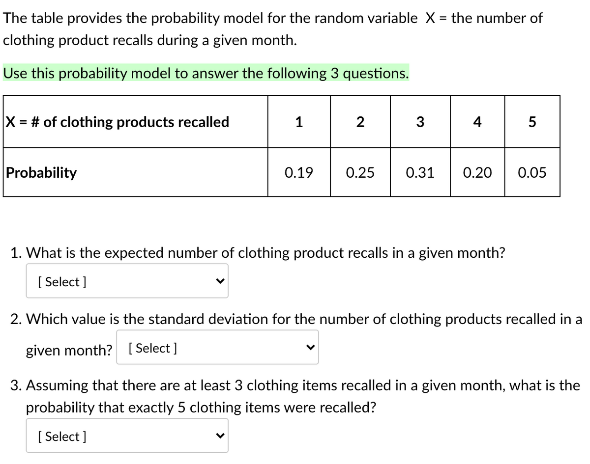 The table provides the probability model for the random variable X = the number of
%3D
clothing product recalls during a given month.
Use this probability model to answer the following 3 questions.
X = # of clothing products recalled
1
2
3
4
Probability
0.19
0.25
0.31
0.20
0.05
1. What is the expected number of clothing product recalls in a given month?
[ Select ]
2. Which value is the standard deviation for the number of clothing products recalled in a
given month? [ Select ]
3. Assuming that there are at least 3 clothing items recalled in a given month, what is the
probability that exactly 5 clothing items were recalled?
[ Select ]
