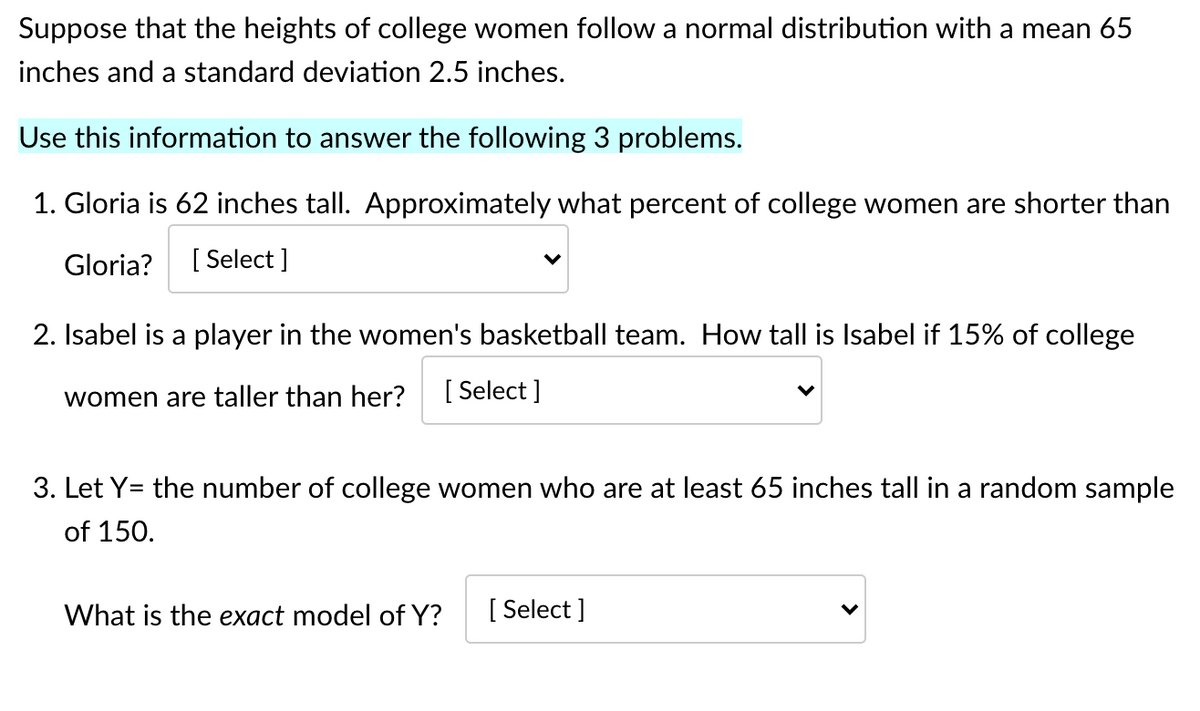 Suppose that the heights of college women follow a normal distribution with a mean 65
inches and a standard deviation 2.5 inches.
Use this information to answer the following 3 problems.
1. Gloria is 62 inches tall. Approximately what percent of college women are shorter than
Gloria?
[ Select ]
2. Isabel is a player in the women's basketball team. How tall is Isabel if 15% of college
women are taller than her?
[ Select ]
3. Let Y= the number of college women who are at least 65 inches tall in a random sample
of 150.
What is the exact model of Y?
[ Select ]

