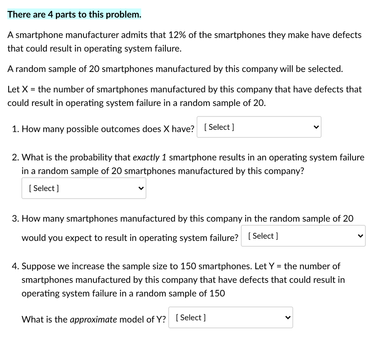 There are 4 parts to this problem.
A smartphone manufacturer admits that 12% of the smartphones they make have defects
that could result in operating system failure.
A random sample of 20 smartphones manufactured by this company will be selected.
Let X = the number of smartphones manufactured by this company that have defects that
could result in operating system failure in a random sample of 20.
1. How many possible outcomes does X have?
[ Select ]
2. What is the probability that exactly 1 smartphone results in an operating system failure
in a random sample of 20 smartphones manufactured by this company?
[ Select ]
3. How many smartphones manufactured by this company in the random sample of 20
would you expect to result in operating system failure? [Select ]
4. Suppose we increase the sample size to 150 smartphones. Let Y = the number of
smartphones manufactured by this company that have defects that could result in
operating system failure in a random sample of 150
What is the approximate model of Y? [ Select]
