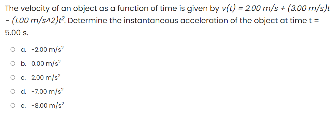 The velocity of an object as a function of time is given by v(t) = 2.00 m/s + (3.00 m/s)t
- (1.00 m/s^2)t². Determine the instantaneous acceleration of the object at time t =
%3D
5.00 s.
a. -2.00 m/s?
O b. 0.00 m/s²
O c. 2.00 m/s²
O d. -7.00 m/s²
e. -8.00 m/s?
