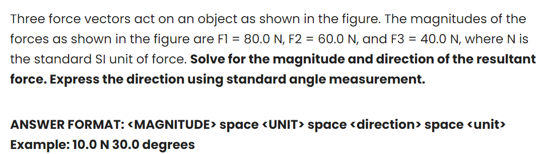 Three force vectors act on an object as shown in the figure. The magnitudes of the
forces as shown in the figure are F1 = 80.0 N, F2 = 60.0 N, and F3 = 40.0 N, where N is
the standard Sl unit of force. Solve for the magnitude and direction of the resultant
force. Express the direction using standard angle measurement.
ANSWER FORMAT: <MAGNITUDE> space <UNIT> space <direction> space <unit>
Example: 10.0N 30.0 degrees
