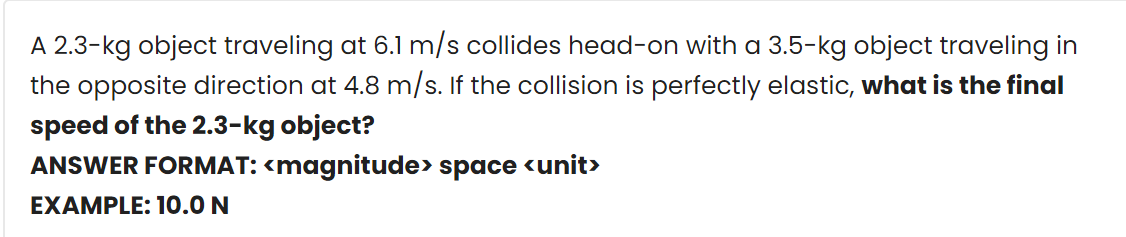 A 2.3-kg object traveling at 6.1 m/s collides head-on with a 3.5-kg object traveling in
the opposite direction at 4.8 m/s. If the collision is perfectly elastic, what is the final
speed of the 2.3-kg object?
ANSWER FORMAT: <magnitude> space <unit>
EXAMPLE: 10.0 N
