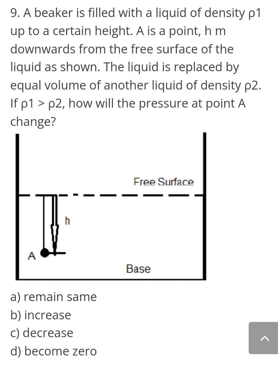 9. A beaker is filled with a liquid of density p1
up to a certain height. A is a point, h m
downwards from the free surface of the
liquid as shown. The liquid is replaced by
equal volume of another liquid of density p2.
If p1 > p2, ho will the pressure at point A
change?
Free Surface
h
A
Base
a) remain same
b) increase
c) decrease
d) become zero
