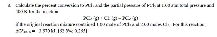 8. Calculate the percent conversion to PCl; and the partial pressure of PCI; at 1.00 atm total pressure and
400 K for the reaction
PCl: (g) + Ch (g) = PC15 (g)
if the original reaction mixture contained 1.00 mole of PC13 and 2.00 moles Cl. For this reaction,
AG°400 K = -3.570 kJ. [62.8%; 0.265]
