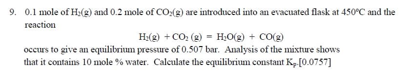 0.1 mole of H2(g) and 0.2 mole of CO:(g) are introduced into an evacuated flask at 450°C and the
reaction
H2(g) + CO2 (g) = H,O(g) + CO(g)
occurs to give an equilibrium pressure of 0.507 bar. Analysis of the mixture shows
that it contains 10 mole % water. Calculate the equilibrium constant Kp.[0.0757]
