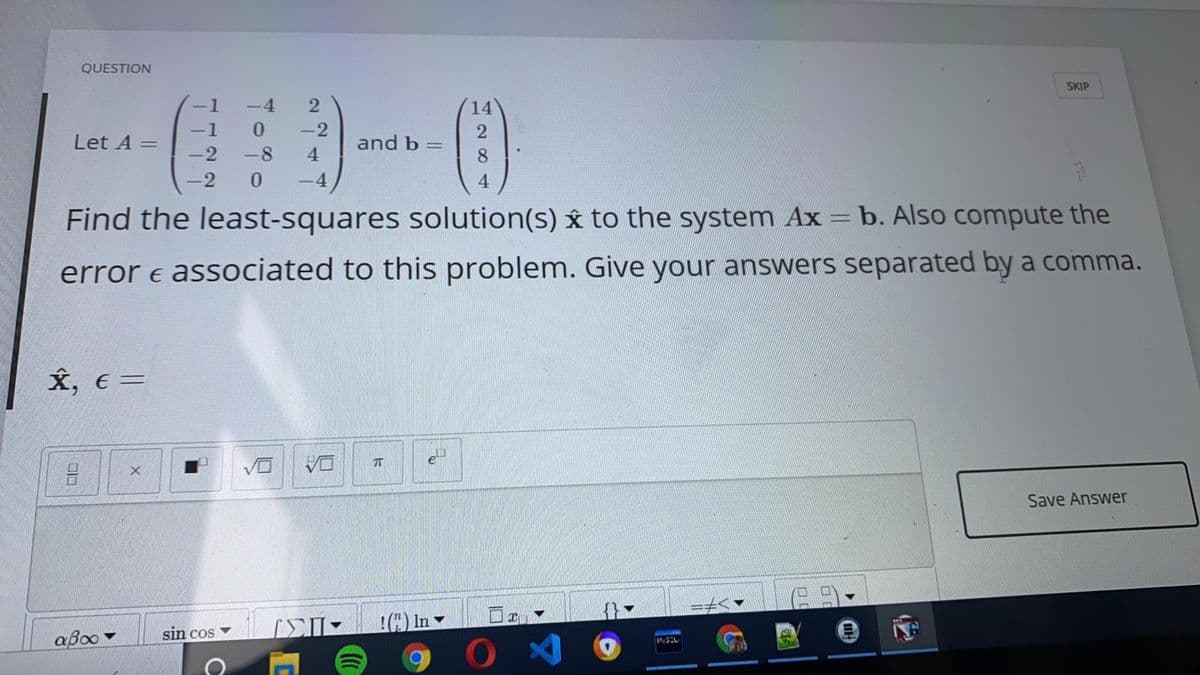 QUESTION
SKIP
-4
14
-1
-2
and b =
8
Let A =
-2
-8
4
0.
-4
4.
Find the least-squares solution(s) y to the system Ax = b. Also compute the
error e associated to this problem. Give your answers separated by a comma.
X, €=
DA
Save Answer
) In
sin cos
aBoo
