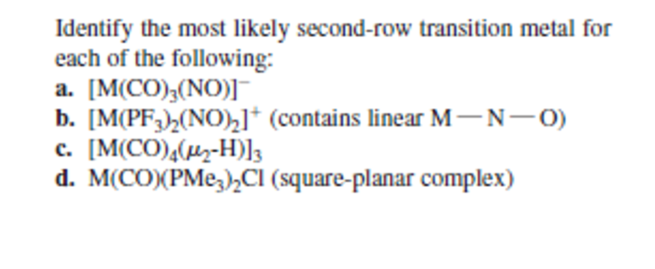 Identify the most likely second-row transition metal for
each of the following:
a. [M(CO);(NO)]
b. [M(PF;)½(NO),]* (contains linear M---0)
c. [M(CO),(µz-H)]3
d. M(CO)(PMe,)½CI (square-planar complex)
