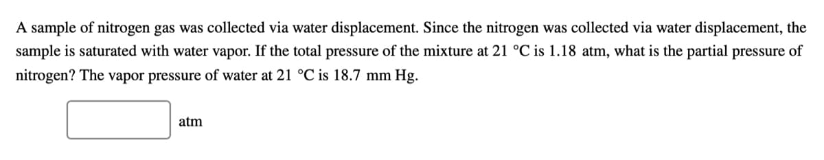 A sample of nitrogen gas was collected via water displacement. Since the nitrogen was collected via water displacement, the
sample is saturated with water vapor. If the total pressure of the mixture at 21 °C is 1.18 atm, what is the partial pressure of
nitrogen? The vapor pressure of water at 21 °C is 18.7 mm Hg.
atm
