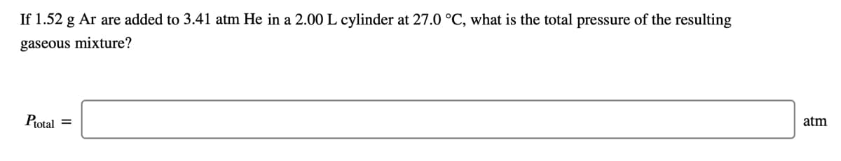 If 1.52 g Ar are added to 3.41 atm He in a 2.00 L cylinder at 27.0 °C, what is the total pressure of the resulting
gaseous mixture?
Ptotal =
atm
