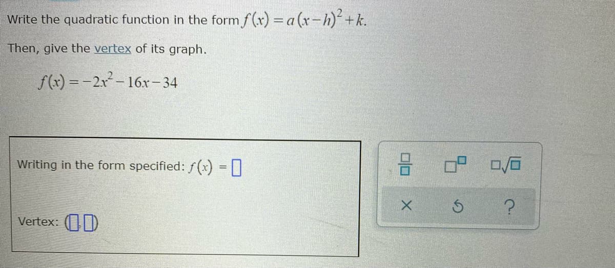 Write the quadratic function in the form f(x) = a (x-h)+k.
Then, give the vertex of its graph.
f(x) = -2x-16x- 34
Writing in the form specified: f (x) =|
Vertex: (D
