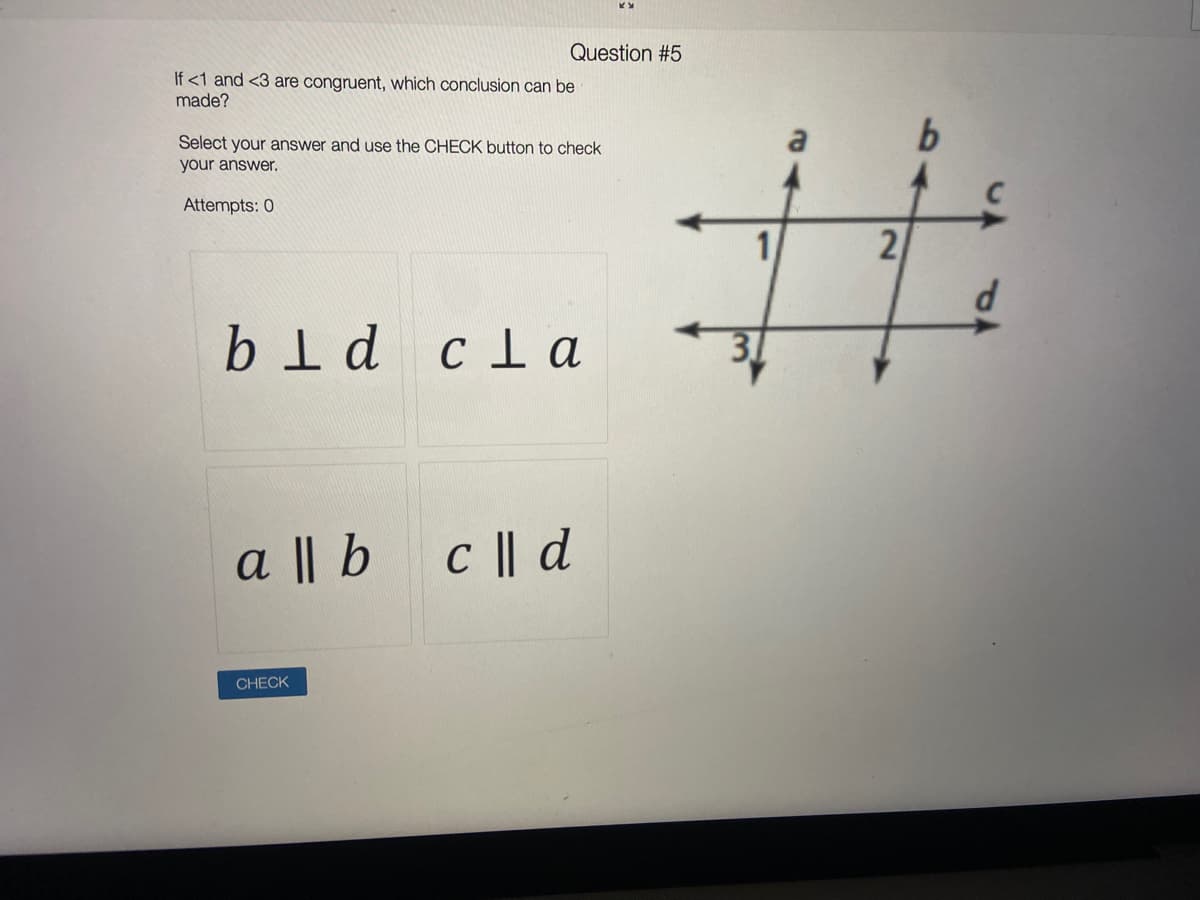 Question #5
If <1 and <3 are congruent, which conclusion can be
made?
Select your answer and use the CHECK button to check
a
your answer.
Attempts: 0
21
bld clа
a || b c || d
CHECK
