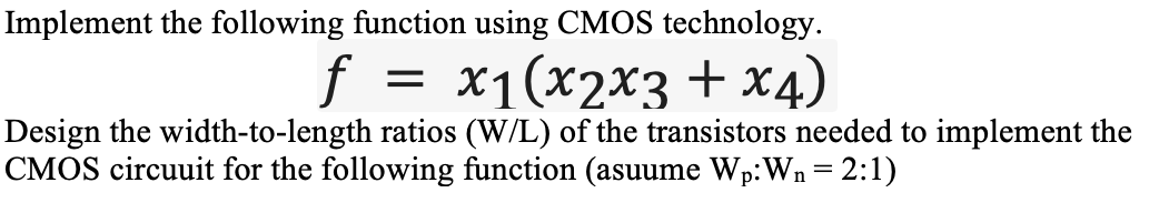 Implement the following function using CMOS technology.
f =
х1(х2х3 + х4)
Design the width-to-length ratios (W/L) of the transistors needed to implement the
CMOS circuuit for the following function (asuume Wp:Wn = 2:1)
