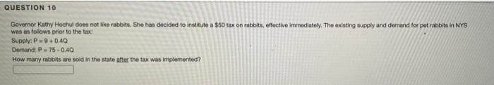 QUESTION 1o
Governor Kathy Hochul doen not like rabbits, She has decided to institute a $50 tax on rabbits, effective immediately. The existing supply and demand for peot rabbits in NYS
was as follows prior to the tax:
Supply: P9+ 0.40
Demand: P-75 - 0.40
How many rabbits are sold in the state atter the tax was implemented?

