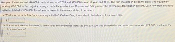 Hampton Industries had $46,000 in cash at year-end 2018 and $15,000 in cash at year-end 2019. The firm invested in property, plant, and equipment
totaling $190,000 - the majority having a useful life greater than 20 years and falling under the alternative depreciation system. Cash flow from financing
activities totaled +$150,000. Round your answers to the nearest dollar, if necessary.
a. What was the cash fnow from operating activities? Cash outfiow, if any, should be indicated by a minus sign.
$4
b. If accruals Increased by $20,000, receivables and inventories increased by $110,000, and depreciation and amortization totaled $29,000, what was the
firm's net income?
