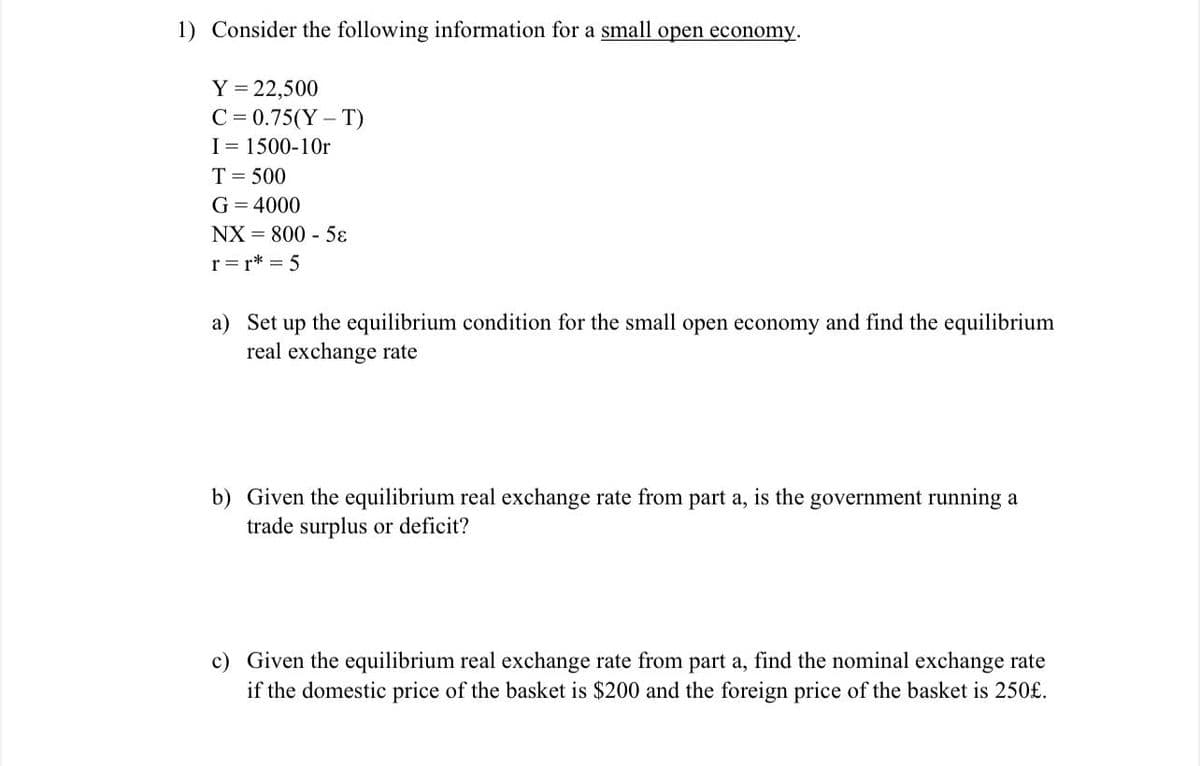 1) Consider the following information for a small open economy.
Y = 22,500
C = 0.75(Y- T)
I= 1500-10r
T= 500
G = 4000
NX = 800 - 5ɛ
r =r* = 5
a) Set up the equilibrium condition for the small open economy and find the equilibrium
real exchange rate
b) Given the equilibrium real exchange rate from part a, is the government running a
trade surplus or deficit?
c) Given the equilibrium real exchange rate from part a, find the nominal exchange rate
if the domestic price of the basket is $200 and the foreign price of the basket is 250£.
