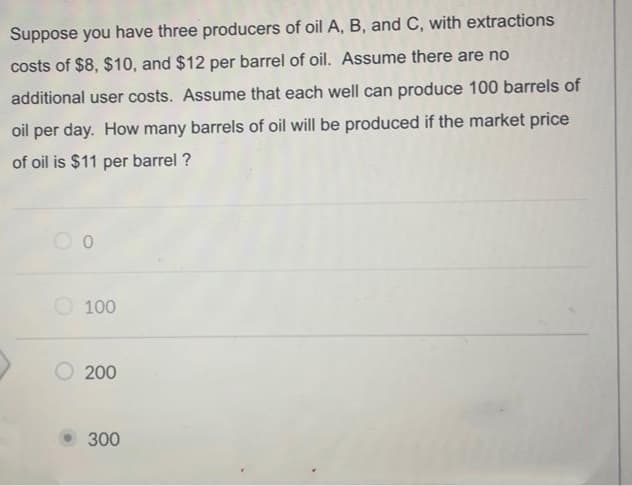 Suppose you have three producers of oil A, B, and C, with extractions
costs of $8, $10, and $12 per barrel of oil. Assume there are no
additional user costs. Assume that each well can produce 100 barrels of
oil per day. How many barrels of oil will be produced if the market price
of oil is $11 per barrel ?
O 100
200
300
