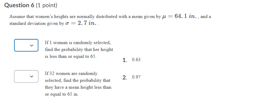 Question 6 (1 point)
Assume that women's heights are normally distributed with a mean given by l = 64. 1 in. , and a
standard deviation given by o = 2.7 in..
If 1 woman is randomly selected,
find the probability that her height
is less than or equal to 65.
1. 0.63
If 32 women are randomly
2. 0.97
selected, find the probability that
they have a mean height less than
or equal to 65 in.
