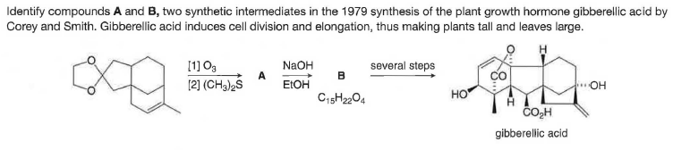 Identify compounds A and B, two synthetic intermediates in the 1979 synthesis of the plant growth hormone gibberellic acid by
Corey and Smith. Gibberellic acid induces cell division and elongation, thus making plants tall and leaves large.
[1] Og
NaOH
several steps
B
[2] (CH3)2S
E:OH
C15H2204
OH
HO
ČOH
gibberellic acid
