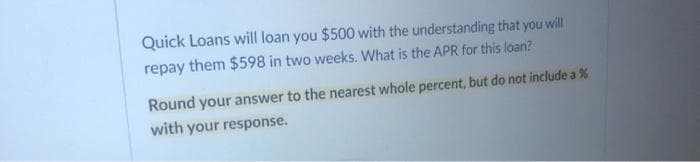 Quick Loans will loan you $500 with the understanding that you will
repay them $598 in two weeks. What is the APR for this loan?
Round your answer to the nearest whole percent, but do not include a %
with your response.
