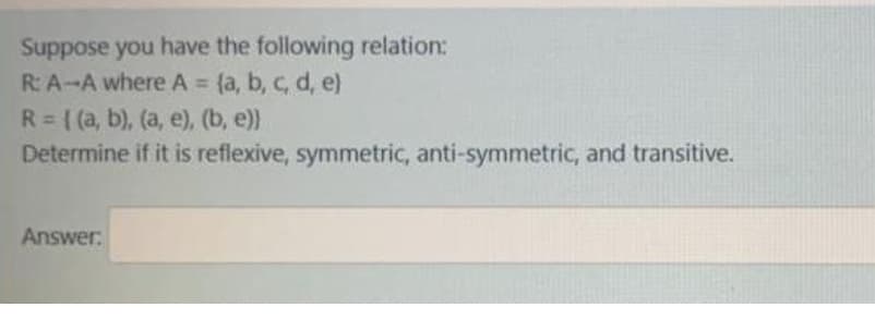 Suppose you have the following relation:
R: A-A where A = {a, b, c, d, e)
R= ( (a, b), (a, e), (b, e))
Determine if it is reflexive, symmetric, anti-symmetric, and transitive.
%3D
Answer:
