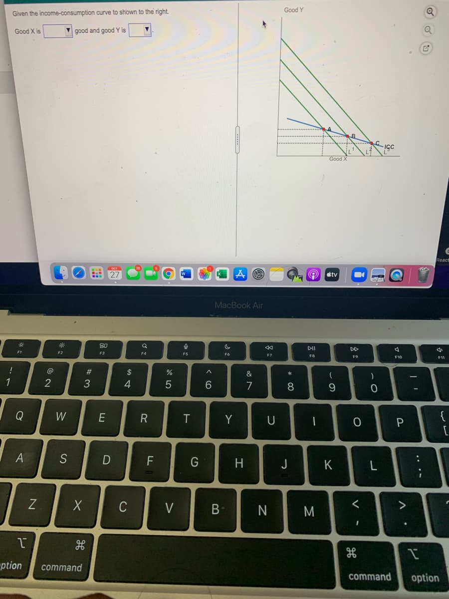 Good Y
Given the income-consumption curve to shown to the right.
Good X is
good and good Y is
... B
Good X
React
27
tv
MacBook Air
80
DII
DD
F1
F2
F3
F4
F6
F8
F9
F10
!
@
23
$
&
1
2
3
4
7
Q
W
E
Y
U
A
S
F
H.
J
K
L
Z
C
V
N
M
"ption
command
command
option
.. .-
* CO
B
