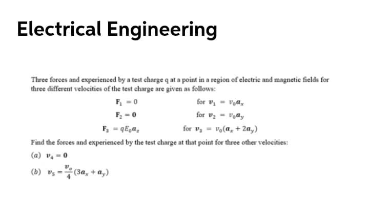 Electrical Engineering
Three forces and experienced by a test charge q at a point in a region of electric and magnetic fields for
three different velocities of the test charge are given as follows:
F, =0
for v, = v,ax
F; = 0
for vz = Vody
F, = qE,a,
for v, = vo(a, + 2a,)
Find the forces and experienced by the test charge at that point for three other velocities:
(a) v, = 0
(b) vz =7(3a, + a,)
