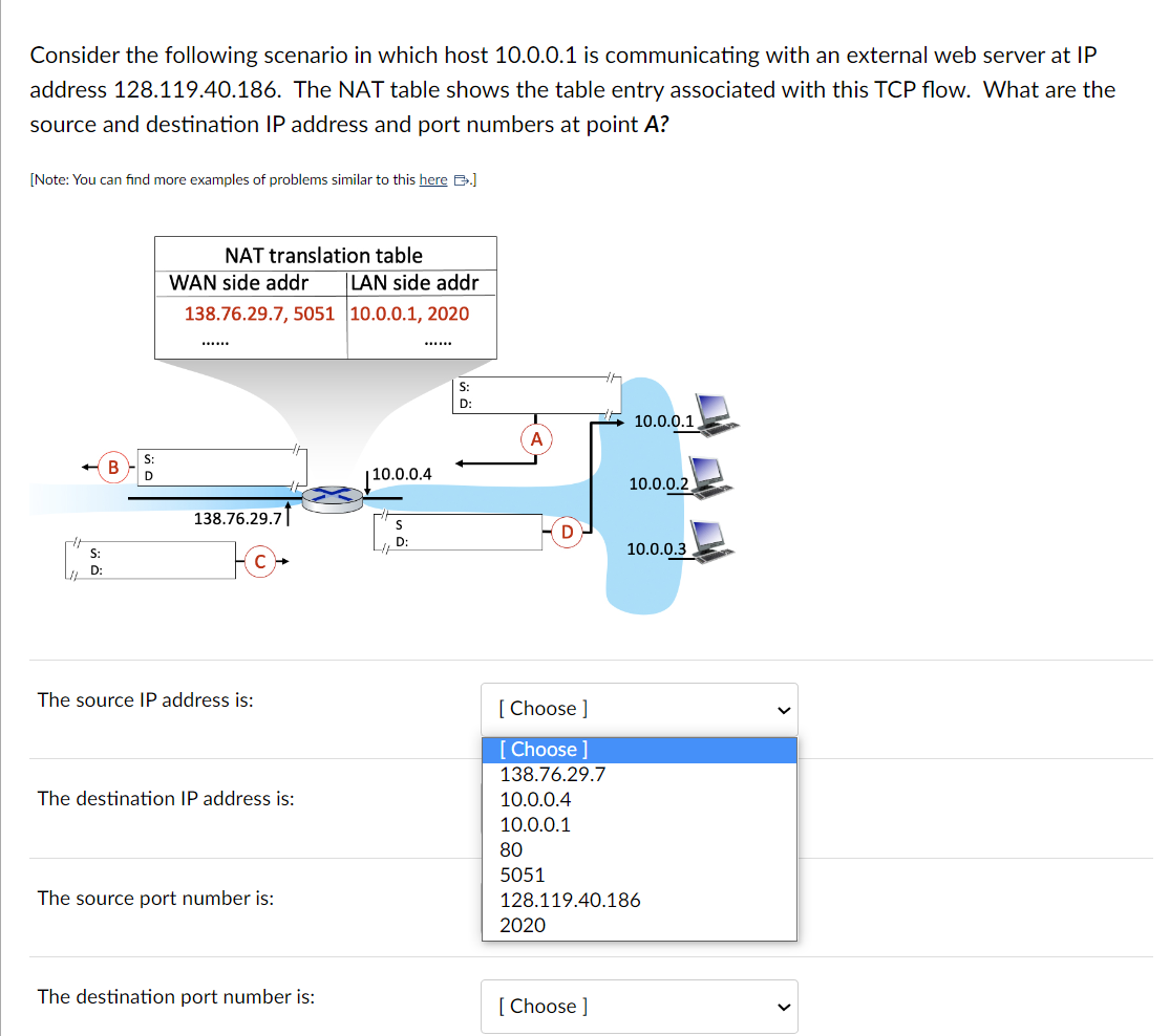 Consider the following scenario in which host 10.0.0.1 is communicating with an external web server at IP
address 128.119.40.186. The NAT table shows the table entry associated with this TCP flow. What are the
source and destination IP address and port numbers at point A?
[Note: You can find more examples of problems similar to this here B.]
S:
D:
D
NAT translation table
WAN side addr
138.76.29.7, 5051
138.76.29.7
10-
The source IP address is:
The destination IP address is:
The source port number is:
The destination port number is:
LAN side addr
10.0.0.1, 2020
110.0.0.4
S
D:
S:
D:
A
[Choose ]
[Choose ]
138.76.29.7
10.0.0.4
10.0.0.1
80
5051
2020
10.0.0.1
[Choose ]
10.0.0.2
128.119.40.186
10.0.0.3