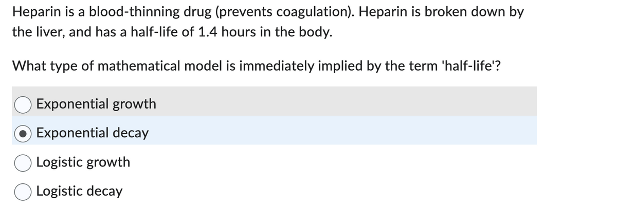 Heparin is a blood-thinning drug (prevents coagulation). Heparin is broken down by
the liver, and has a half-life of 1.4 hours in the body.
What type of mathematical model is immediately implied by the term 'half-life'?
Exponential growth
Exponential decay
Logistic growth
Logistic decay