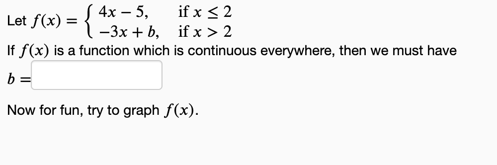 Let f(x) = { 2x3x + b₂
4x - 5,
if x ≤ 2
if x > 2
If f(x) is a function which is continuous everywhere, then we must have
b =
Now for fun, try to graph f(x).