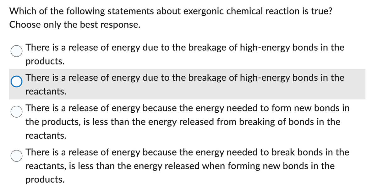 Which of the following statements about exergonic chemical reaction is true?
Choose only the best response.
There is a release of energy due to the breakage of high-energy bonds in the
products.
There is a release of energy due to the breakage of high-energy bonds in the
reactants.
There is a release of energy because the energy needed to form new bonds in
the products, is less than the energy released from breaking of bonds in the
reactants.
There is a release of energy because the energy needed to break bonds in the
reactants, is less than the energy released when forming new bonds in the
products.