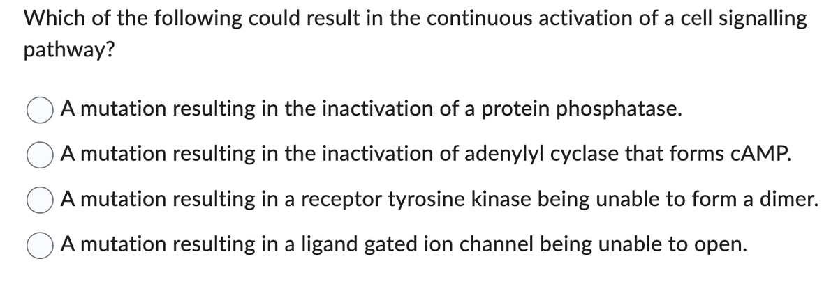 Which of the following could result in the continuous activation of a cell signalling
pathway?
A mutation resulting in the inactivation of a protein phosphatase.
A mutation resulting in the inactivation of adenylyl cyclase that forms cAMP.
A mutation resulting in a receptor tyrosine kinase being unable to form a dimer.
A mutation resulting in a ligand gated ion channel being unable to open.