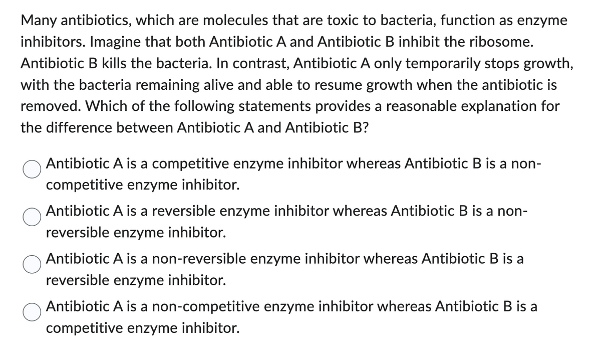 Many antibiotics, which are molecules that are toxic to bacteria, function as enzyme
inhibitors. Imagine that both Antibiotic A and Antibiotic B inhibit the ribosome.
Antibiotic B kills the bacteria. In contrast, Antibiotic A only temporarily stops growth,
with the bacteria remaining alive and able to resume growth when the antibiotic is
removed. Which of the following statements provides a reasonable explanation for
the difference between Antibiotic A and Antibiotic B?
Antibiotic A is a competitive enzyme inhibitor whereas Antibiotic B is a non-
competitive enzyme inhibitor.
Antibiotic A is a reversible enzyme inhibitor whereas Antibiotic B is a non-
reversible enzyme inhibitor.
Antibiotic A is a non-reversible enzyme inhibitor whereas Antibiotic B is a
reversible enzyme inhibitor.
Antibiotic A is a non-competitive enzyme inhibitor whereas Antibiotic B is a
competitive enzyme inhibitor.