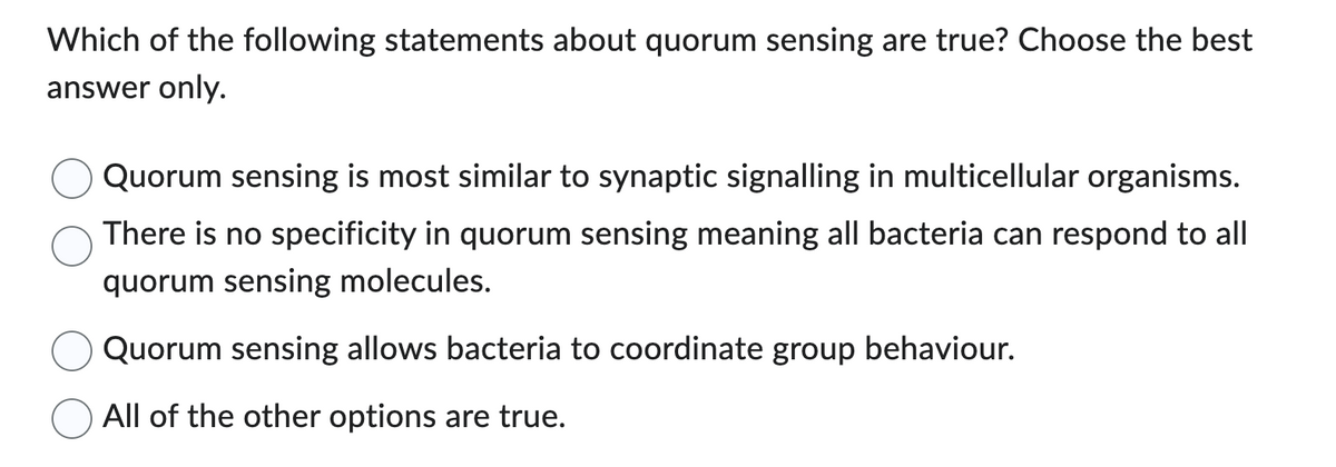 Which of the following statements about quorum sensing are true? Choose the best
answer only.
Quorum sensing is most similar to synaptic signalling in multicellular organisms.
There is no specificity in quorum sensing meaning all bacteria can respond to all
quorum sensing molecules.
Quorum sensing allows bacteria to coordinate group behaviour.
All of the other options are true.