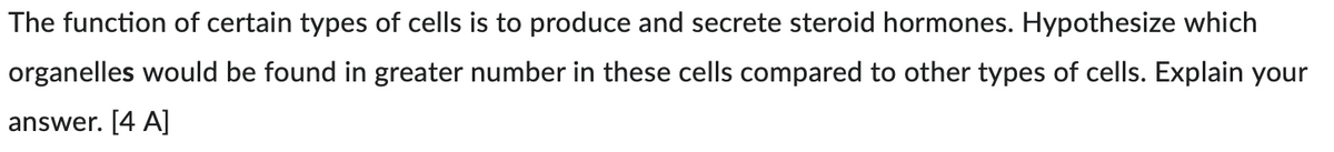 The function of certain types of cells is to produce and secrete steroid hormones. Hypothesize which
organelles would be found in greater number in these cells compared to other types of cells. Explain your
answer. [4 A]