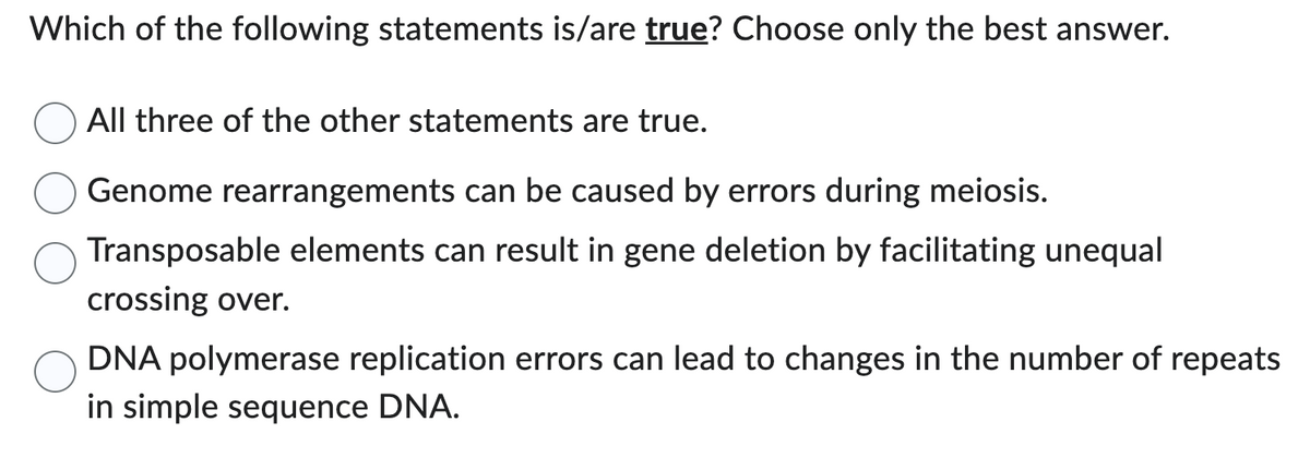 Which of the following statements is/are true? Choose only the best answer.
All three of the other statements are true.
Genome rearrangements can be caused by errors during meiosis.
Transposable elements can result in gene deletion by facilitating unequal
crossing over.
DNA polymerase replication errors can lead to changes in the number of repeats
in simple sequence DNA.