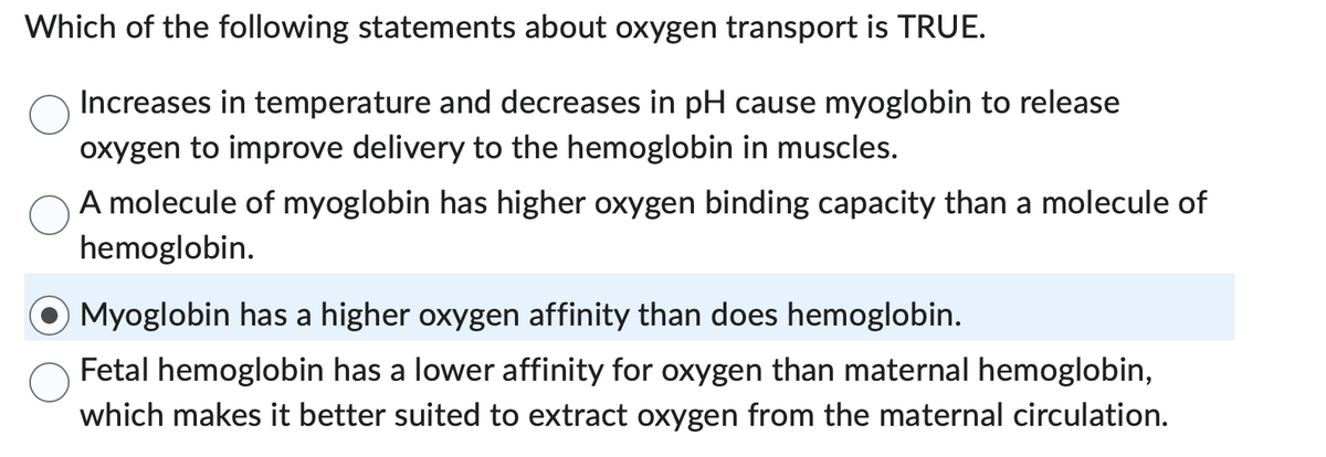 Which of the following statements about oxygen transport is TRUE.
Increases in temperature and decreases in pH cause myoglobin to release
oxygen to improve delivery to the hemoglobin in muscles.
A molecule of myoglobin has higher oxygen binding capacity than a molecule of
hemoglobin.
Myoglobin has a higher oxygen affinity than does hemoglobin.
Fetal hemoglobin has a lower affinity for oxygen than maternal hemoglobin,
which makes it better suited to extract oxygen from the maternal circulation.