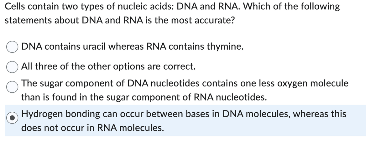 Cells contain two types of nucleic acids: DNA and RNA. Which of the following
statements about DNA and RNA is the most accurate?
DNA contains uracil whereas RNA contains thymine.
All three of the other options are correct.
The sugar component of DNA nucleotides contains one less oxygen molecule
than is found in the sugar component of RNA nucleotides.
Hydrogen bonding can occur between bases in DNA molecules, whereas this
does not occur in RNA molecules.