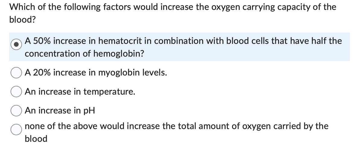 Which of the following factors would increase the oxygen carrying capacity of the
blood?
A 50% increase in hematocrit in combination with blood cells that have half the
concentration of hemoglobin?
A 20% increase in myoglobin levels.
An increase in temperature.
An increase in pH
none of the above would increase the total amount of oxygen carried by the
blood