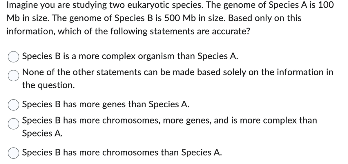 Imagine you are studying two eukaryotic species. The genome of Species A is 100
Mb in size. The genome of Species B is 500 Mb in size. Based only on this
information, which of the following statements are accurate?
Species B is a more complex organism than Species A.
None of the other statements can be made based solely on the information in
the question.
Species B has more genes than Species A.
Species B has more chromosomes, more genes, and is more complex than
Species A.
Species B has more chromosomes than Species A.