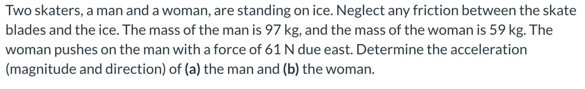 Two skaters, a man and a woman, are standing on ice. Neglect any friction between the skate
blades and the ice. The mass of the man is 97 kg, and the mass of the woman is 59 kg. The
woman pushes on the man with a force of 61 N due east. Determine the acceleration
(magnitude and direction) of (a) the man and (b) the woman.