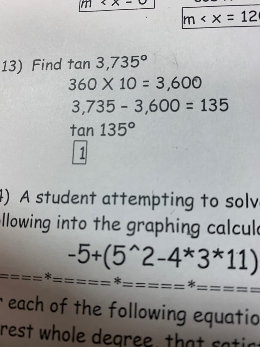 m < x = 12
13) Find tan 3,735°
360 X 10 = 3,600
3,735 - 3,600 = 135
tan 135°
1) A student attempting to solv
llowing into the graphing calculd
-5+(5^2-4*3*11)
=====*====:
====
- each of the following equatio
rest whole degree, that satic
