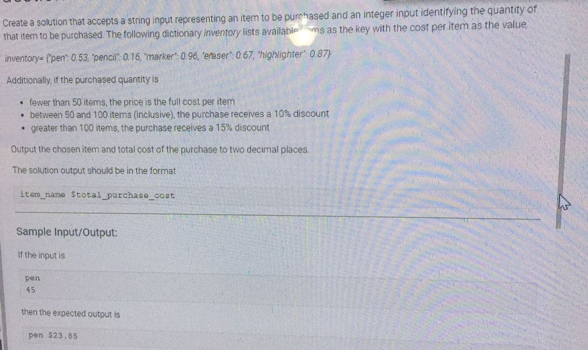 Create a solution that accepts a string input representing an item to be purchased and an integer input identifying the quantity of
that item to be purchased. The following dictionary inventory lists availablems as the key with the cost per item as the value.
inventory= {"pen": 0.53, "pencil": 0.16, "marker" 0.96, eraser" 0.67, "highlighter": 0.87)
Additionally, if the purchased quantity is
• fewer than 50 items, the price is the full cost per item
• between 50 and 100 items (inclusive), the purchase receives a 10% discount
• greater than 100 items, the purchase receives a 15% discount
Output the chosen item and total cost of the purchase to two decimal places.
The solution output should be in the format
item_name $total_purchase_cost
Sample Input/Output:
If the input is
45
then the expected output is
pen $23.85
CAREER
MOSCHOEMAN
HEREN DEN
M
Chaped Baby