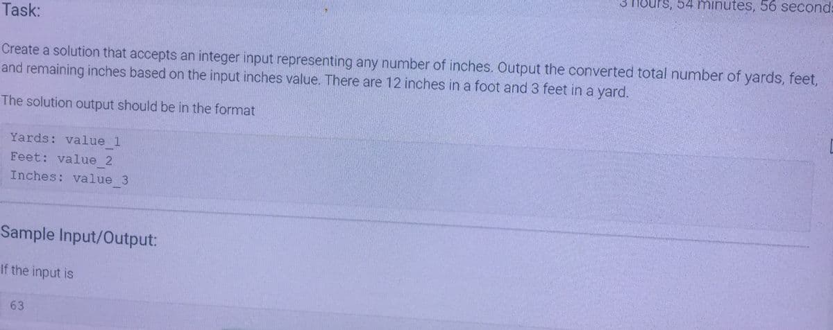 Task:
Create a solution that accepts an integer input representing any number of inches. Output the converted total number of yards, feet,
and remaining inches based on the input inches value. There are 12 inches in a foot and 3 feet in a yard.
The solution output should be in the format
Yards: value 1
Feet: value 2
Inches: value 3
Sample Input/Output:
If the input is
3 Hours, 54 minutes, 56 second:
63